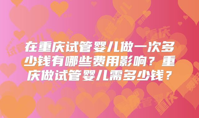 在重庆试管婴儿做一次多少钱有哪些费用影响?重庆做试管婴儿需多少钱?