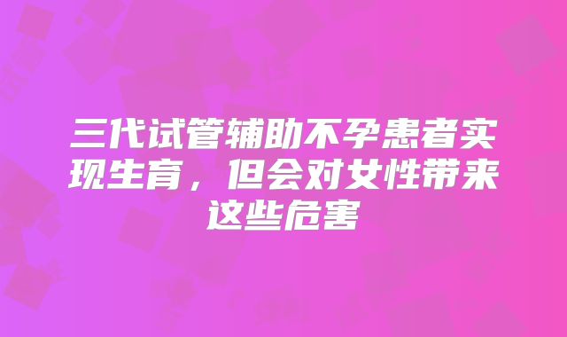 三代试管辅助不孕患者实现生育，但会对女性带来这些危害
