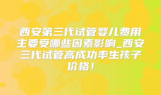 西安第三代试管婴儿费用主要受哪些因素影响_西安三代试管高成功率生孩子价格！