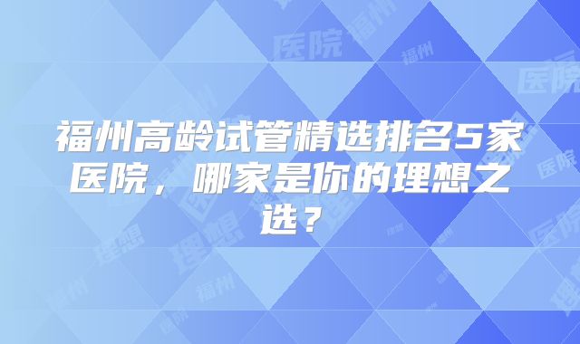 福州高龄试管精选排名5家医院，哪家是你的理想之选？