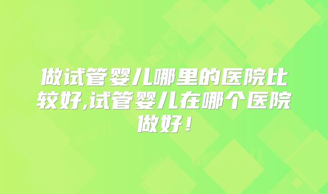 做试管婴儿哪里的医院比较好,试管婴儿在哪个医院做好！