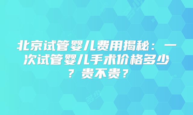 北京试管婴儿费用揭秘：一次试管婴儿手术价格多少？贵不贵？