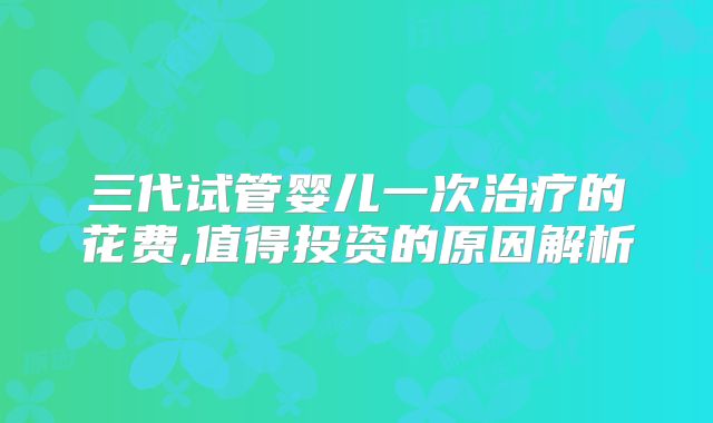 三代试管婴儿一次治疗的花费,值得投资的原因解析
