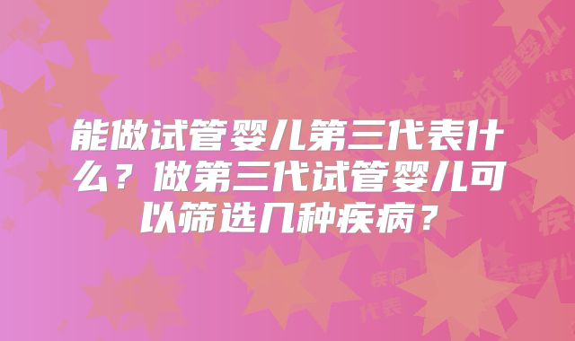 能做试管婴儿第三代表什么?做第三代试管婴儿可以筛选几种疾病?