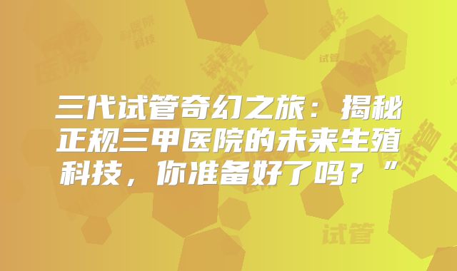 三代试管奇幻之旅:揭秘正规三甲医院的未来生殖科技,你准备好了吗?”