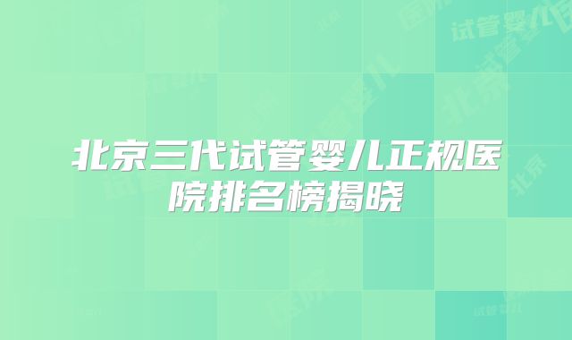 北京三代试管婴儿正规医院排名榜揭晓