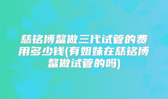 慈铭博鳌做三代试管的费用多少钱(有姐妹在慈铭博鳌做试管的吗)