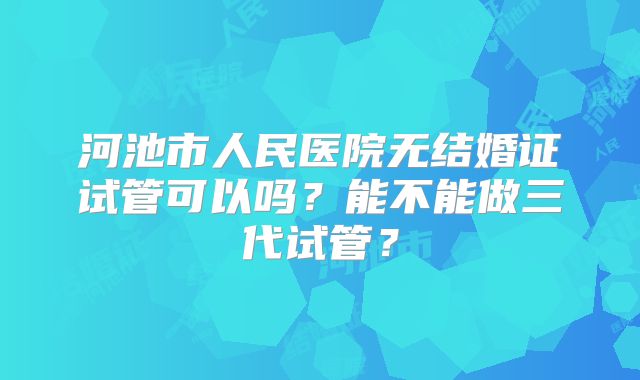 河池市人民医院无结婚证试管可以吗？能不能做三代试管？