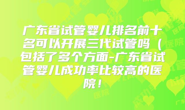 广东省试管婴儿排名前十名可以开展三代试管吗（包括了多个方面-广东省试管婴儿成功率比较高的医院！