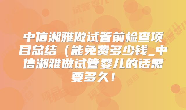 中信湘雅做试管前检查项目总结（能免费多少钱_中信湘雅做试管婴儿的话需要多久！