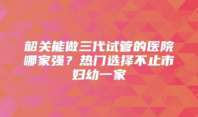 韶关能做三代试管的医院哪家强?热门选择不止市妇幼一家