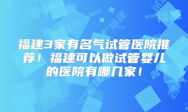 福建3家有名气试管医院推荐!福建可以做试管婴儿的医院有哪几家!