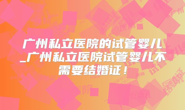 广州私立医院的试管婴儿_广州私立医院试管婴儿不需要结婚证！