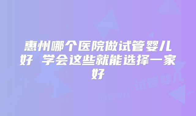 惠州哪个医院做试管婴儿好 学会这些就能选择一家好