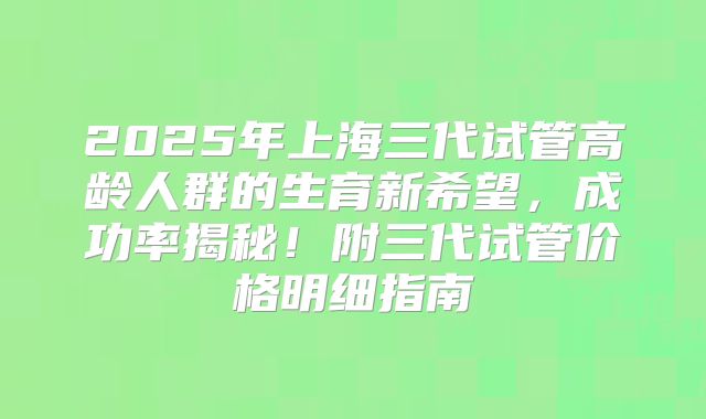 2025年上海三代试管高龄人群的生育新希望，成功率揭秘！附三代试管价格明细指南