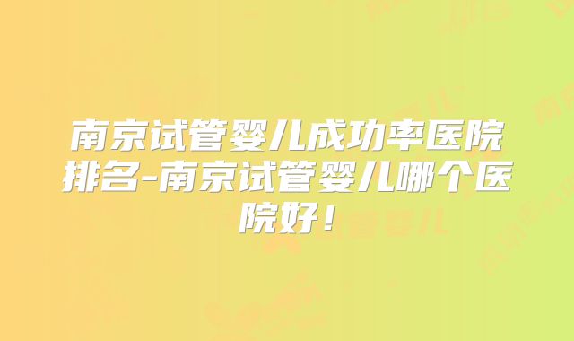 南京试管婴儿成功率医院排名-南京试管婴儿哪个医院好！