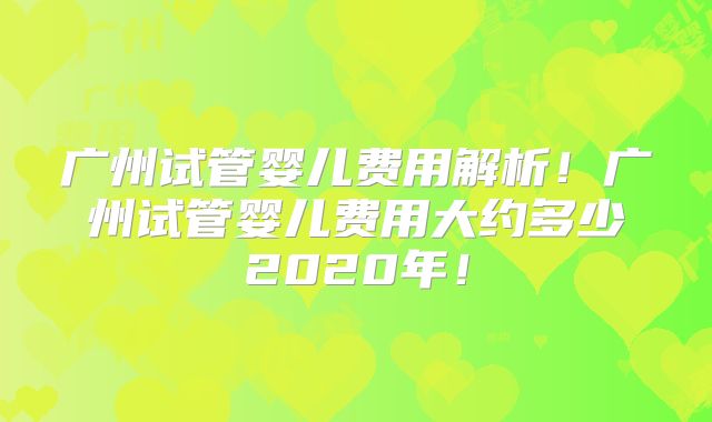 广州试管婴儿费用解析！广州试管婴儿费用大约多少2020年！