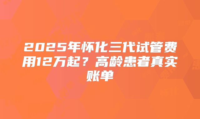 2025年怀化三代试管费用12万起？高龄患者真实账单