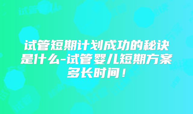 试管短期计划成功的秘诀是什么-试管婴儿短期方案多长时间!