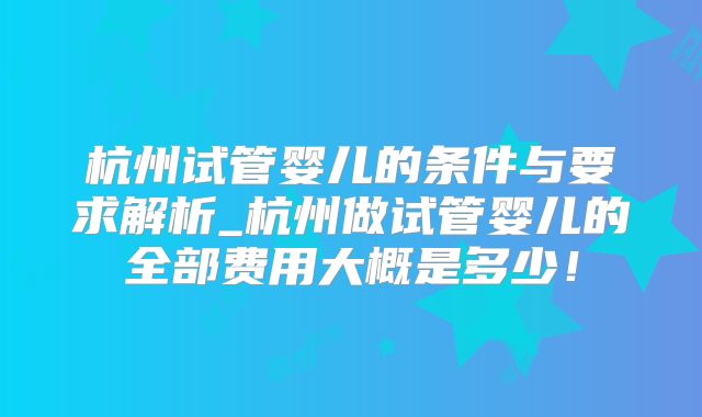 杭州试管婴儿的条件与要求解析_杭州做试管婴儿的全部费用大概是多少！