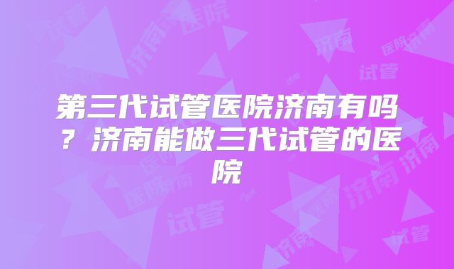 第三代试管医院济南有吗？济南能做三代试管的医院