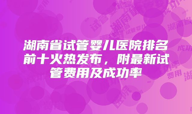 湖南省试管婴儿医院排名前十火热发布，附最新试管费用及成功率