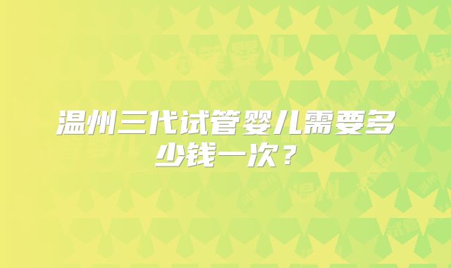 温州三代试管婴儿需要多少钱一次？