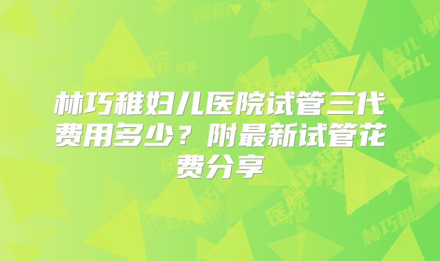 林巧稚妇儿医院试管三代费用多少?附最新试管花费分享