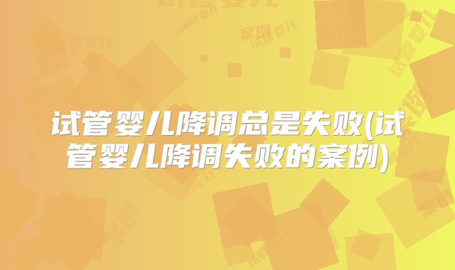 试管婴儿降调总是失败(试管婴儿降调失败的案例)