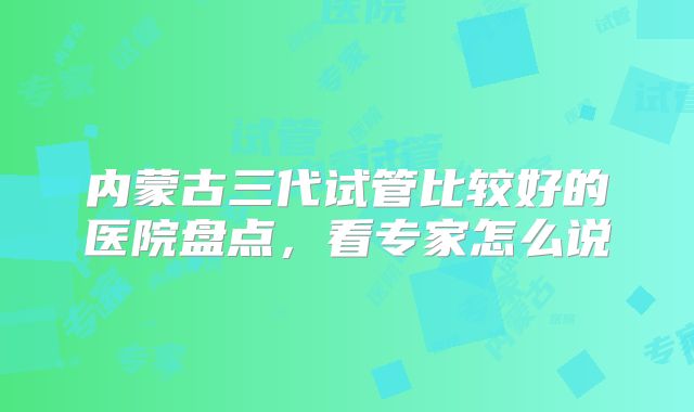 内蒙古三代试管比较好的医院盘点，看专家怎么说