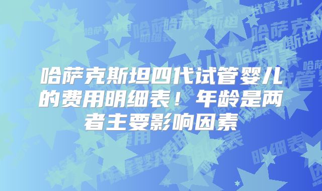 哈萨克斯坦四代试管婴儿的费用明细表！年龄是两者主要影响因素