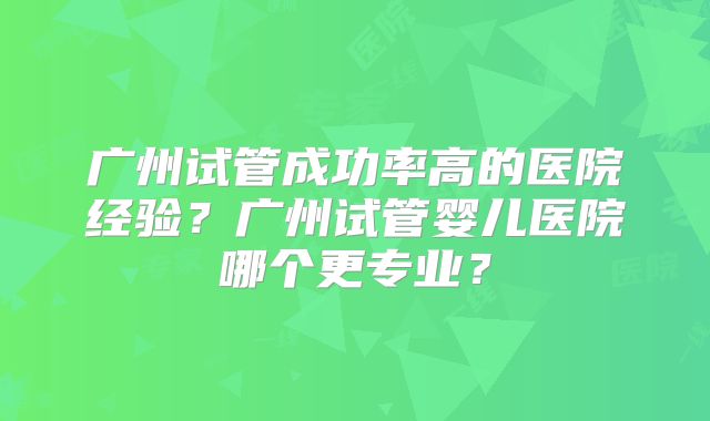 广州试管成功率高的医院经验?广州试管婴儿医院哪个更专业?