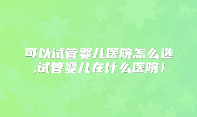可以试管婴儿医院怎么选,试管婴儿在什么医院!