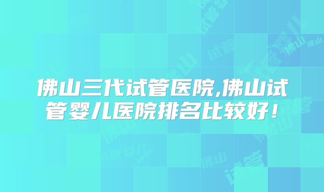 佛山三代试管医院,佛山试管婴儿医院排名比较好！