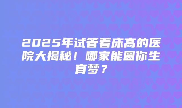 2025年试管着床高的医院大揭秘！哪家能圆你生育梦？