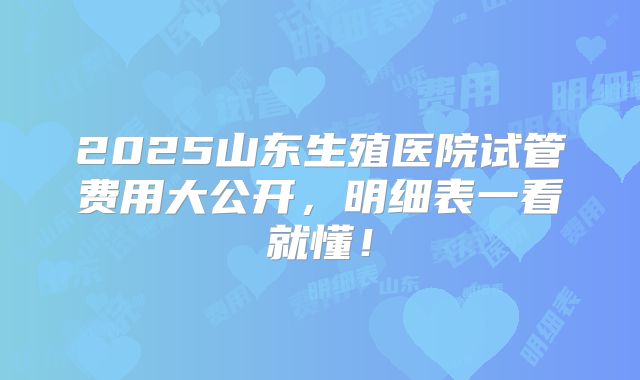 2025山东生殖医院试管费用大公开,明细表一看就懂!