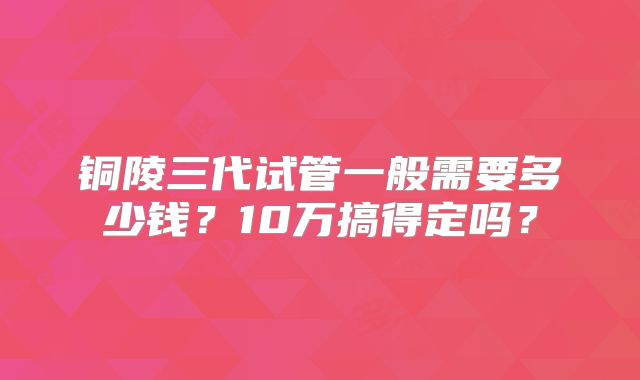 铜陵三代试管一般需要多少钱?10万搞得定吗?