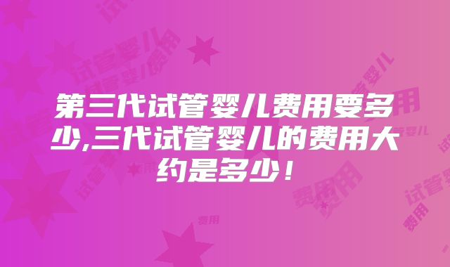 第三代试管婴儿费用要多少,三代试管婴儿的费用大约是多少！