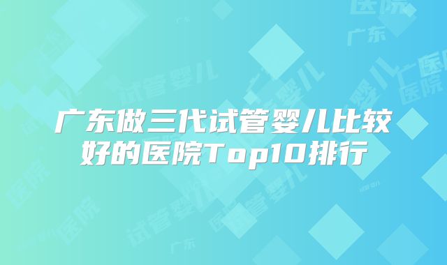 广东做三代试管婴儿比较好的医院Top10排行