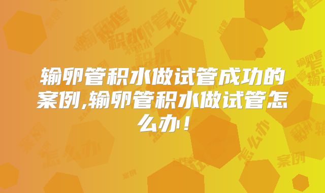 输卵管积水做试管成功的案例,输卵管积水做试管怎么办！