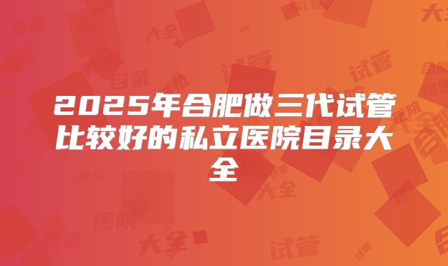 2025年合肥做三代试管比较好的私立医院目录大全