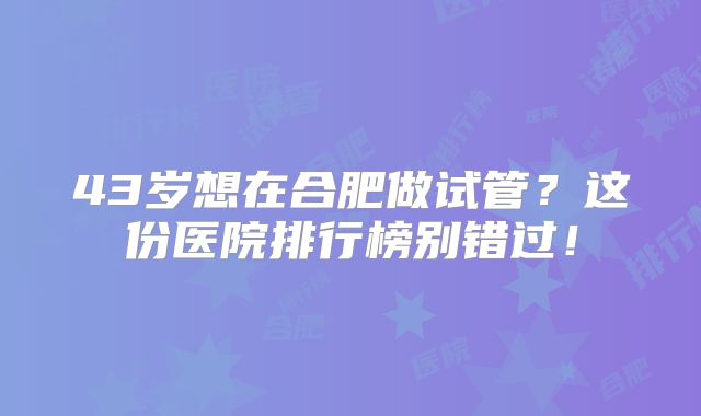 43岁想在合肥做试管?这份医院排行榜别错过!