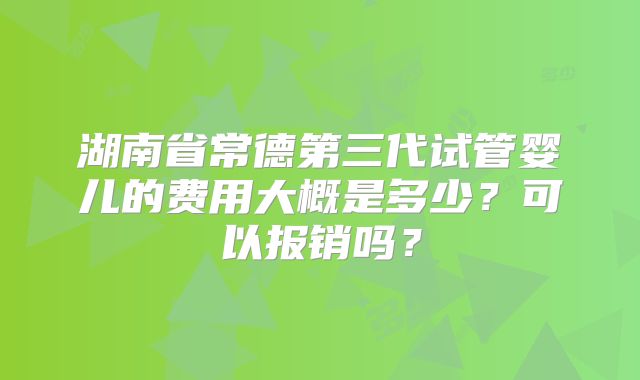 湖南省常德第三代试管婴儿的费用大概是多少？可以报销吗？
