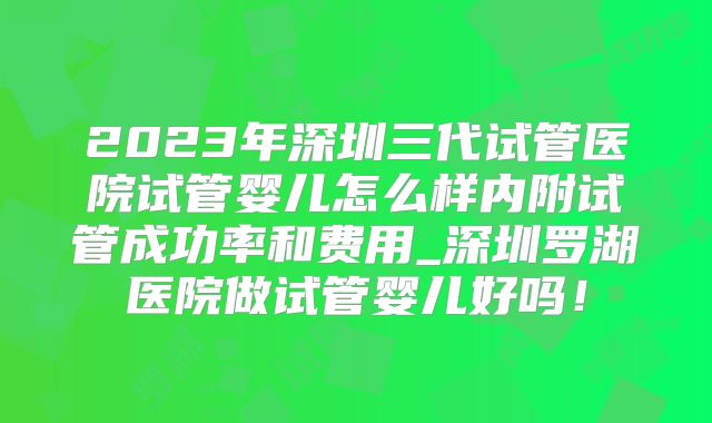 2023年深圳三代试管医院试管婴儿怎么样内附试管成功率和费用_深圳罗湖医院做试管婴儿好吗!