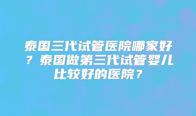 泰国三代试管医院哪家好？泰国做第三代试管婴儿比较好的医院？