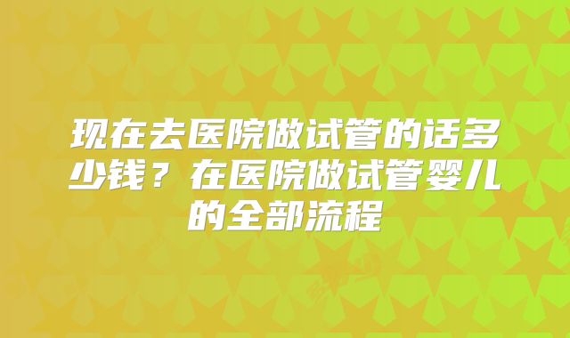 现在去医院做试管的话多少钱？在医院做试管婴儿的全部流程