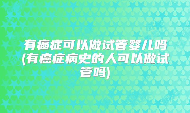 有癌症可以做试管婴儿吗(有癌症病史的人可以做试管吗)