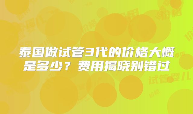 泰国做试管3代的价格大概是多少?费用揭晓别错过