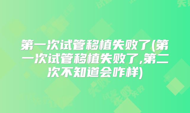 第一次试管移植失败了(第一次试管移植失败了,第二次不知道会咋样)