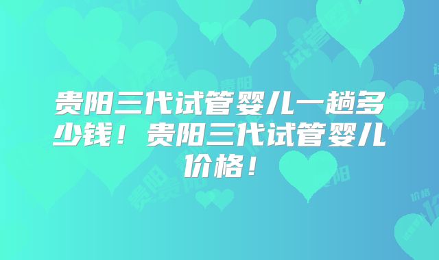 贵阳三代试管婴儿一趟多少钱!贵阳三代试管婴儿价格!
